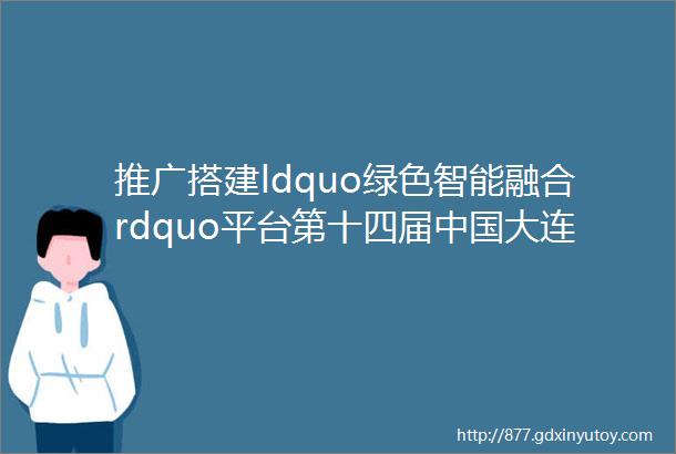 推广搭建ldquo绿色智能融合rdquo平台第十四届中国大连国际海事展诚邀海内外宾客